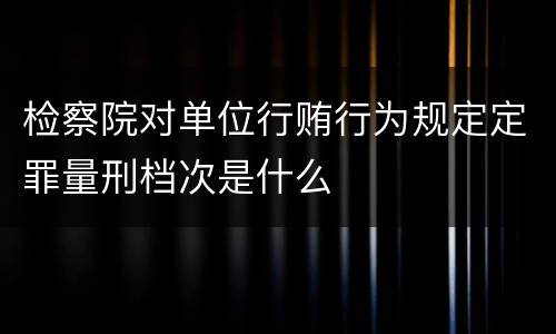 检察院对单位行贿行为规定定罪量刑档次是什么