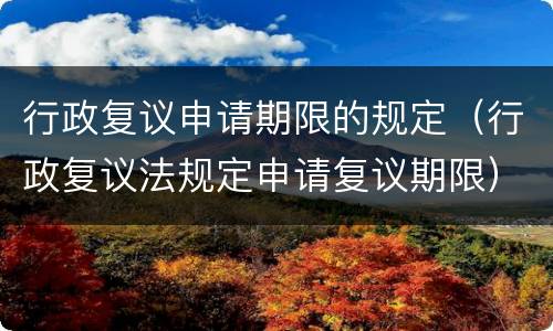 行政复议申请期限的规定（行政复议法规定申请复议期限）