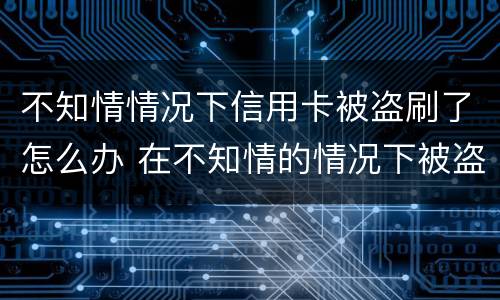 不知情情况下信用卡被盗刷了怎么办 在不知情的情况下被盗刷了信用卡