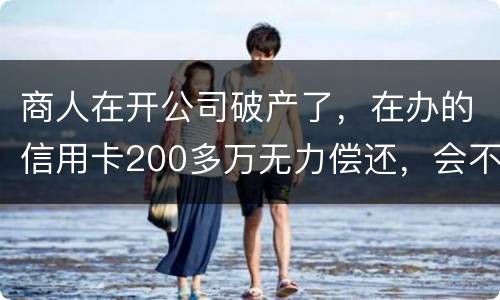 商人在开公司破产了，在办的信用卡200多万无力偿还，会不会被坐牢