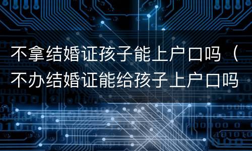 不拿结婚证孩子能上户口吗（不办结婚证能给孩子上户口吗）