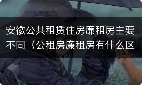 安徽公共租赁住房廉租房主要不同（公租房廉租房有什么区别?）