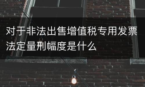 对于非法出售增值税专用发票法定量刑幅度是什么