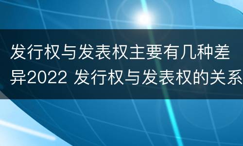 发行权与发表权主要有几种差异2022 发行权与发表权的关系