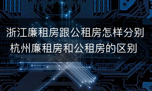 浙江廉租房跟公租房怎样分别 杭州廉租房和公租房的区别