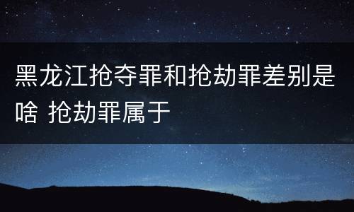 黑龙江抢夺罪和抢劫罪差别是啥 抢劫罪属于