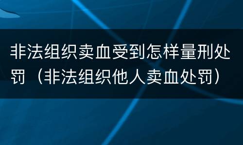 非法组织卖血受到怎样量刑处罚（非法组织他人卖血处罚）