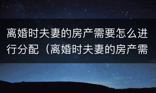 离婚时夫妻的房产需要怎么进行分配（离婚时夫妻的房产需要怎么进行分配呢）