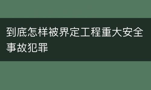 到底怎样被界定工程重大安全事故犯罪