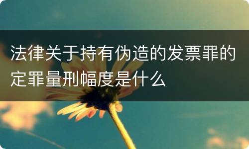 法律关于持有伪造的发票罪的定罪量刑幅度是什么