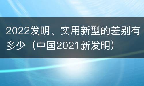2022发明、实用新型的差别有多少（中国2021新发明）