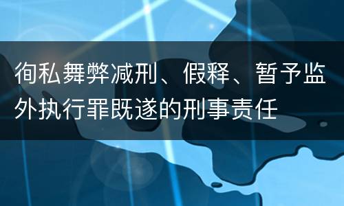 徇私舞弊减刑、假释、暂予监外执行罪既遂的刑事责任
