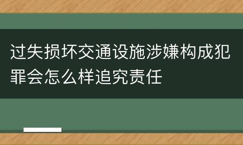 过失损坏交通设施涉嫌构成犯罪会怎么样追究责任