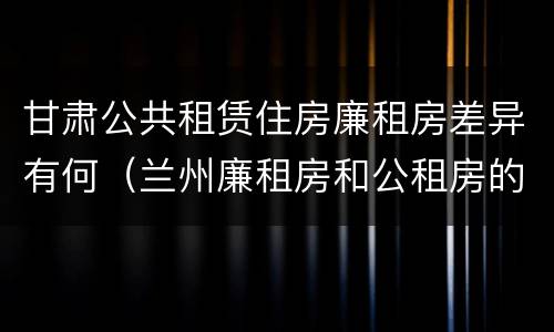 甘肃公共租赁住房廉租房差异有何（兰州廉租房和公租房的区别）