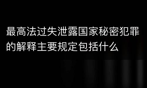 最高法过失泄露国家秘密犯罪的解释主要规定包括什么