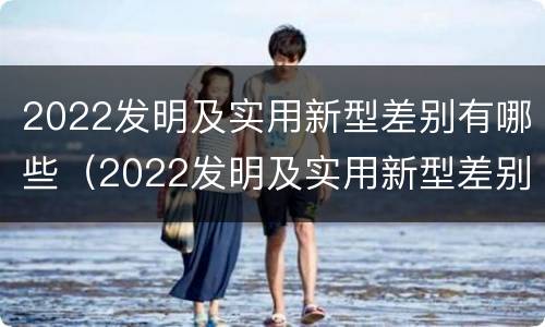2022发明及实用新型差别有哪些（2022发明及实用新型差别有哪些呢）