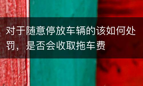 对于随意停放车辆的该如何处罚，是否会收取拖车费