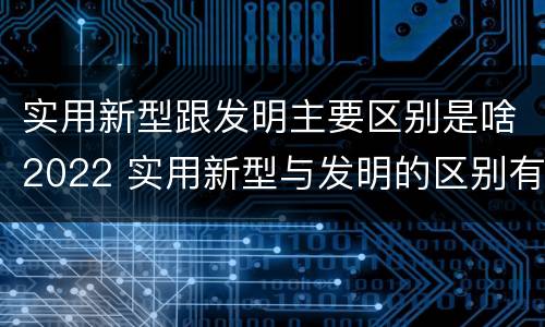 实用新型跟发明主要区别是啥2022 实用新型与发明的区别有哪些