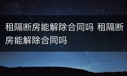 租隔断房能解除合同吗 租隔断房能解除合同吗