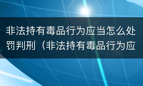 非法持有毒品行为应当怎么处罚判刑（非法持有毒品行为应当怎么处罚判刑的）