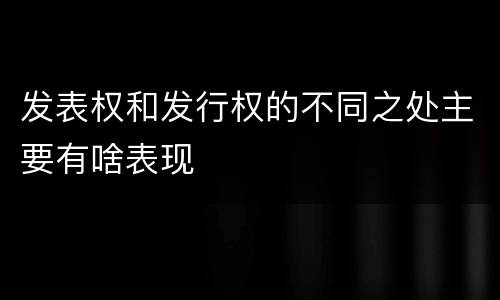 发表权和发行权的不同之处主要有啥表现