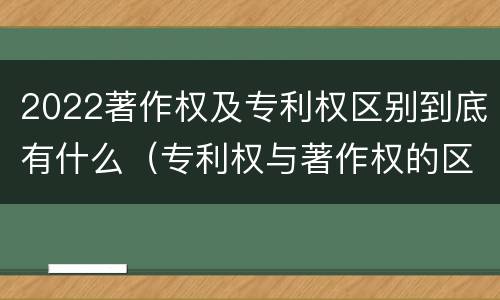 2022著作权及专利权区别到底有什么（专利权与著作权的区别）