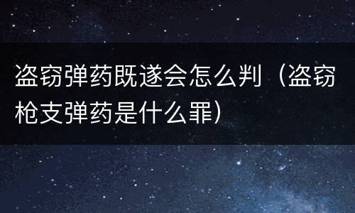 盗窃弹药既遂会怎么判（盗窃枪支弹药是什么罪）