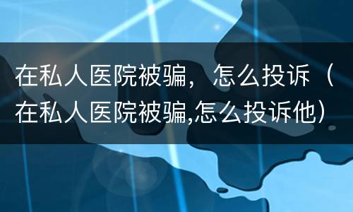 在私人医院被骗，怎么投诉（在私人医院被骗,怎么投诉他）