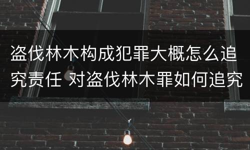 盗伐林木构成犯罪大概怎么追究责任 对盗伐林木罪如何追究法律责任