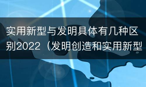 实用新型与发明具体有几种区别2022（发明创造和实用新型的区别）