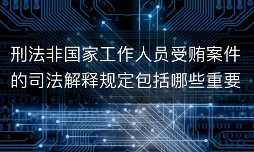 刑法非国家工作人员受贿案件的司法解释规定包括哪些重要内容