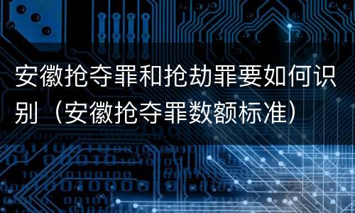 安徽抢夺罪和抢劫罪要如何识别（安徽抢夺罪数额标准）