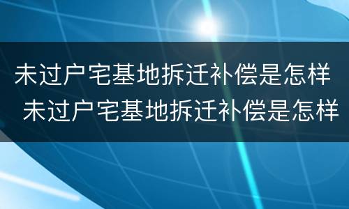 未过户宅基地拆迁补偿是怎样 未过户宅基地拆迁补偿是怎样补偿的