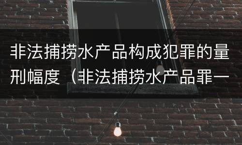 非法捕捞水产品构成犯罪的量刑幅度（非法捕捞水产品罪一般怎么判）
