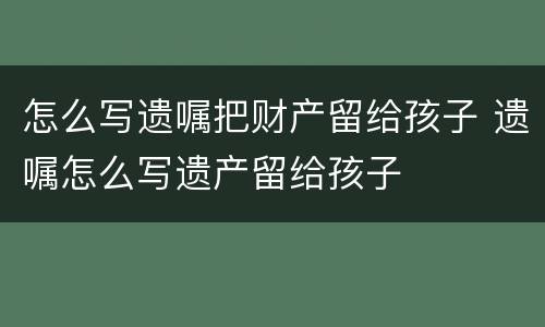 怎么写遗嘱把财产留给孩子 遗嘱怎么写遗产留给孩子