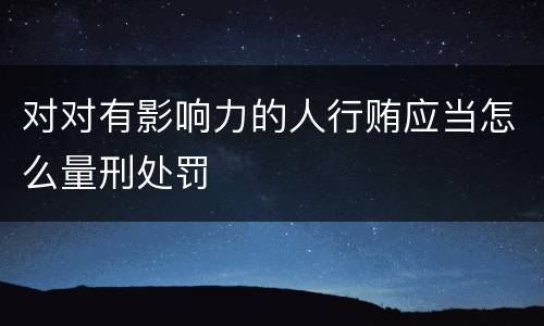 对对有影响力的人行贿应当怎么量刑处罚