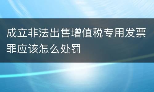 成立非法出售增值税专用发票罪应该怎么处罚