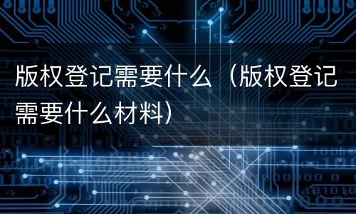 版权登记需要什么（版权登记需要什么材料）