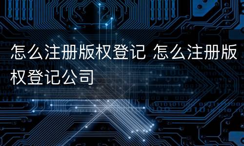 怎么注册版权登记 怎么注册版权登记公司