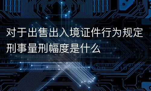 对于出售出入境证件行为规定刑事量刑幅度是什么