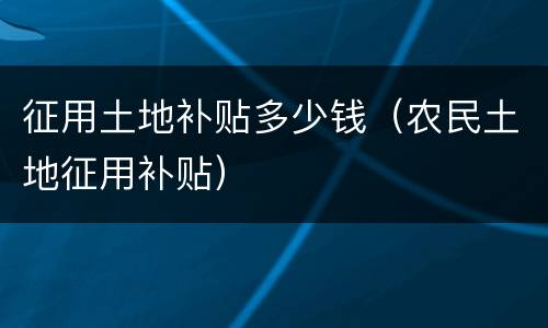 征用土地补贴多少钱（农民土地征用补贴）