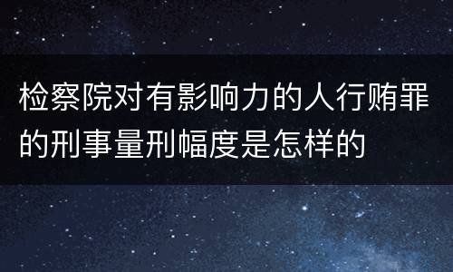 检察院对有影响力的人行贿罪的刑事量刑幅度是怎样的