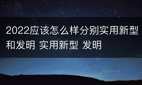2022应该怎么样分别实用新型和发明 实用新型 发明
