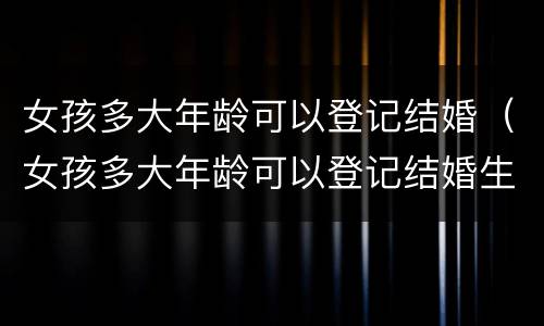女孩多大年龄可以登记结婚（女孩多大年龄可以登记结婚生子）