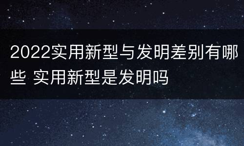 2022实用新型与发明差别有哪些 实用新型是发明吗