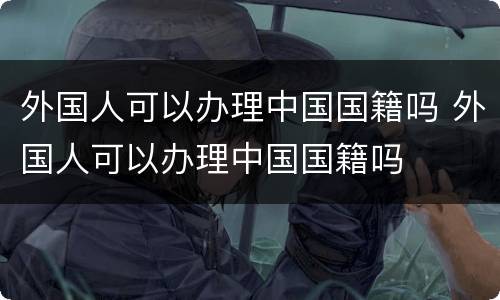 外国人可以办理中国国籍吗 外国人可以办理中国国籍吗