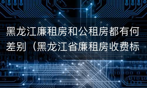 黑龙江廉租房和公租房都有何差别（黑龙江省廉租房收费标准是多少）