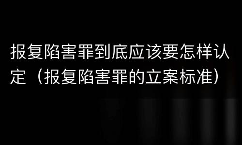 报复陷害罪到底应该要怎样认定（报复陷害罪的立案标准）