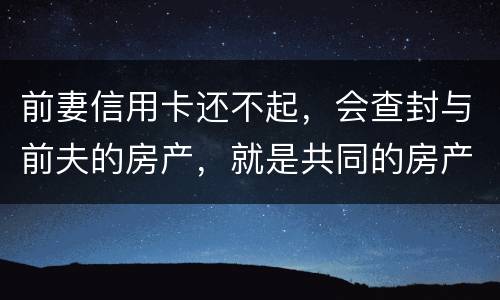 前妻信用卡还不起，会查封与前夫的房产，就是共同的房产，谢谢