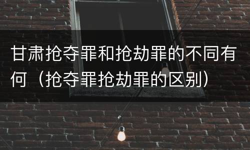 甘肃抢夺罪和抢劫罪的不同有何（抢夺罪抢劫罪的区别）